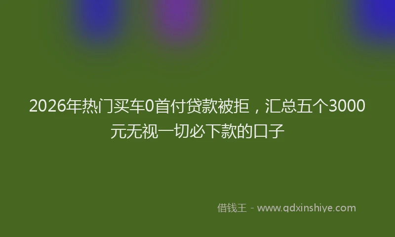 2026年热门买车0首付贷款被拒，汇总五个3000元无视一切必下款的口子