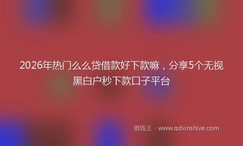 2026年热门么么贷借款好下款嘛，分享5个无视黑白户秒下款口子平台
