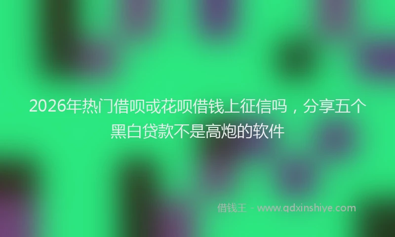 2026年热门借呗戓花呗借钱上征信吗，分享五个黑白贷款不是高炮的软件
