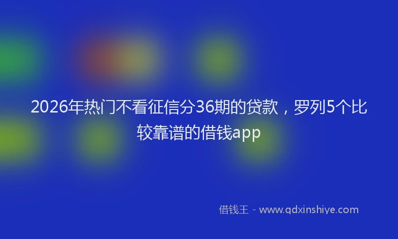2026年热门不看征信分36期的贷款，罗列5个比较靠谱的借钱app