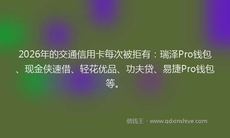2026年的交通信用卡每次被拒有：瑞泽Pro钱包、现金侠速借、轻花优品、功夫贷、易捷Pro钱包等。