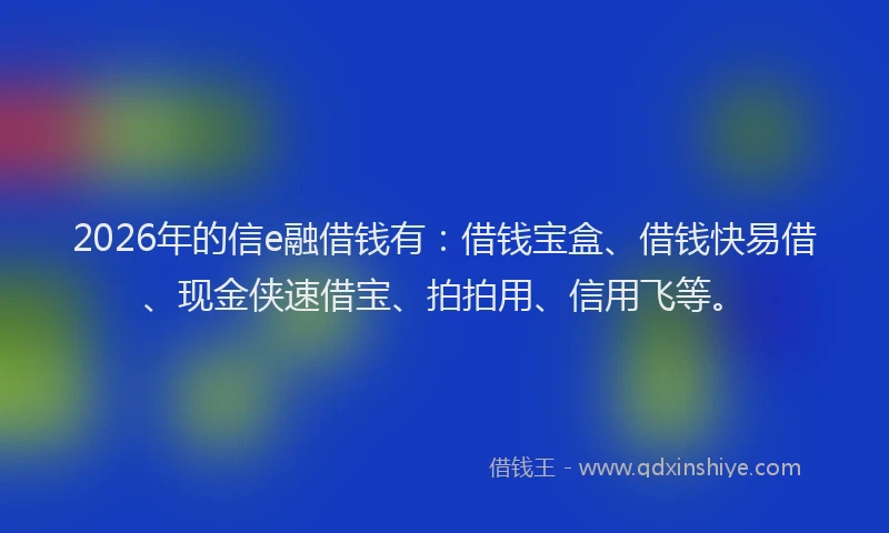 2026年的信e融借钱有：借钱宝盒、借钱快易借、现金侠速借宝、拍拍用、信用飞等。