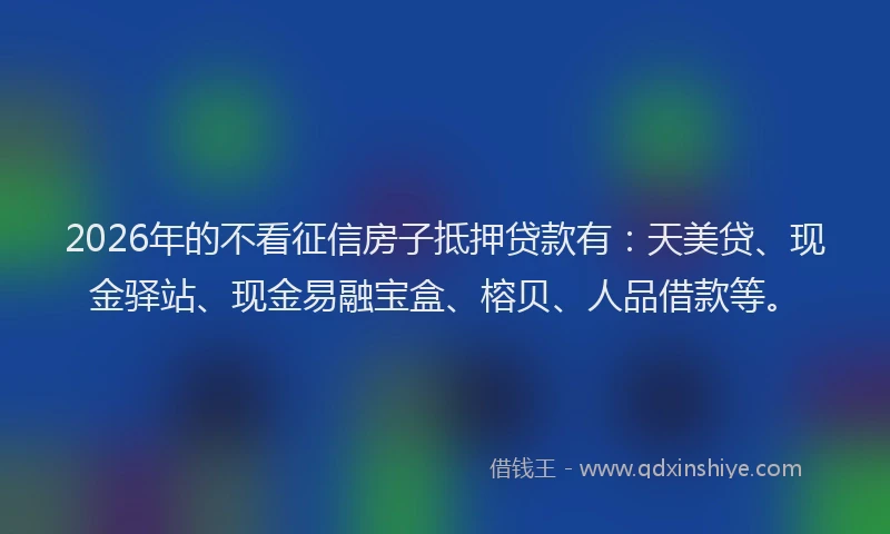 2026年的不看征信房子抵押贷款有：天美贷、现金驿站、现金易融宝盒、榕贝、人品借款等。