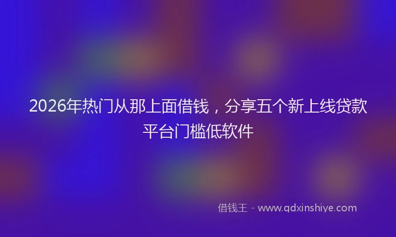 2026年热门从那上面借钱，分享五个新上线贷款平台门槛低软件