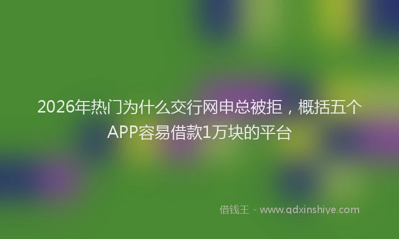 2026年热门为什么交行网申总被拒，概括五个APP容易借款1万块的平台
