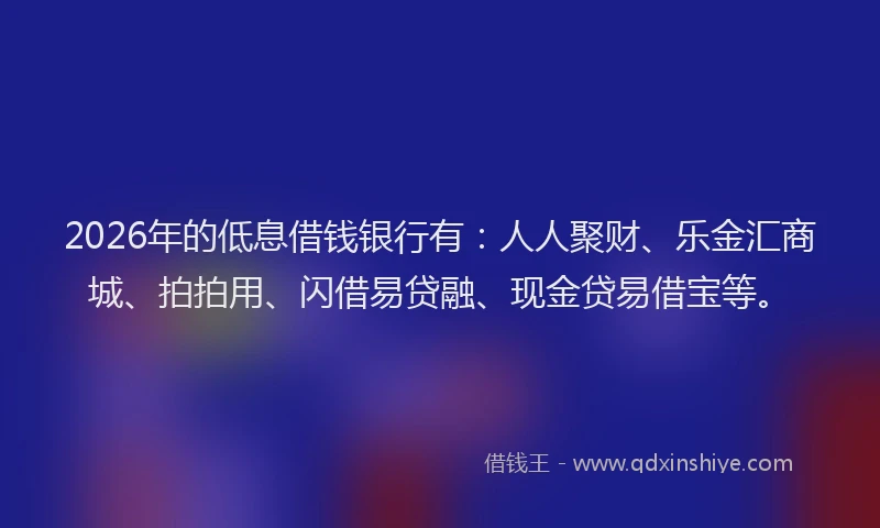 2026年的低息借钱银行有：人人聚财、乐金汇商城、拍拍用、闪借易贷融、现金贷易借宝等。