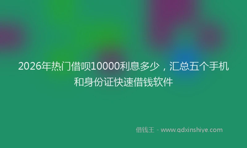 2026年热门借呗10000利息多少，汇总五个手机和身份证快速借钱软件