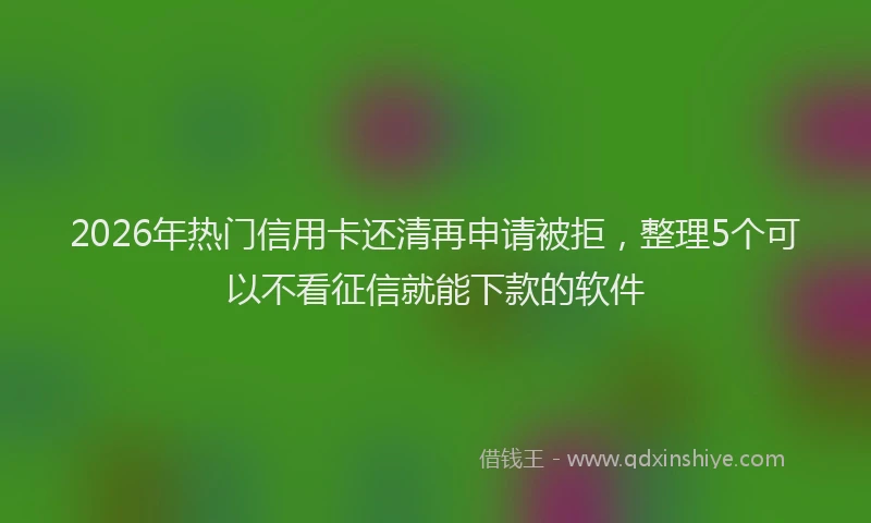 2026年热门信用卡还清再申请被拒，整理5个可以不看征信就能下款的软件