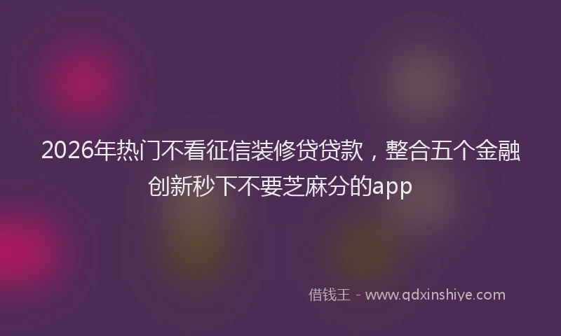 2026年热门不看征信装修贷贷款，整合五个金融创新秒下不要芝麻分的app