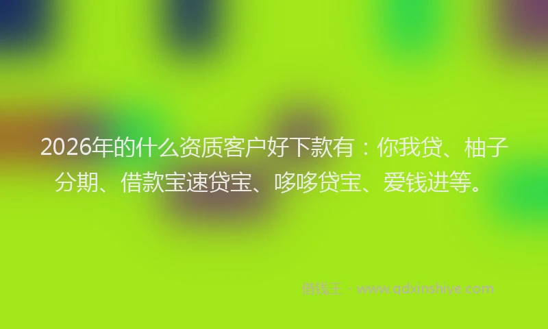 2026年的什么资质客户好下款有：你我贷、柚子分期、借款宝速贷宝、哆哆贷宝、爱钱进等。