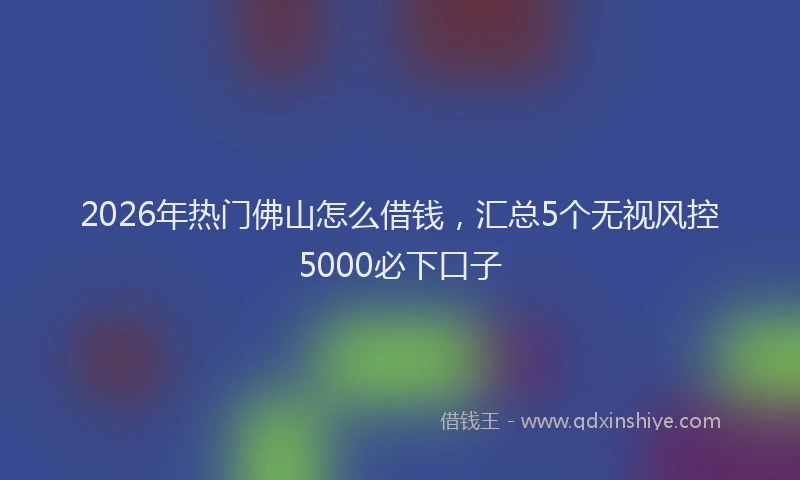 2026年热门佛山怎么借钱，汇总5个无视风控5000必下口子