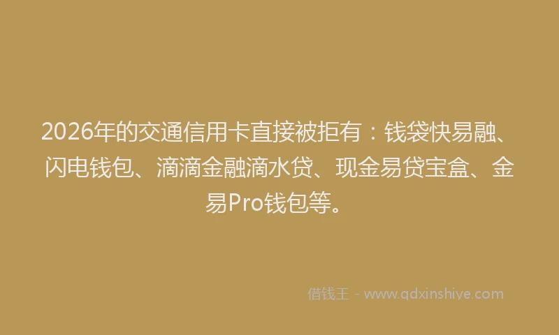 2026年的交通信用卡直接被拒有：钱袋快易融、闪电钱包、滴滴金融滴水贷、现金易贷宝盒、金易Pro钱包等。
