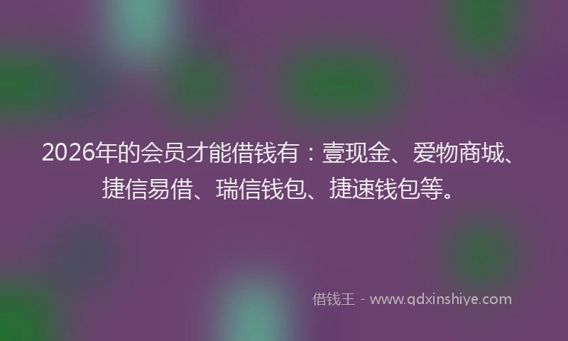 2026年的会员才能借钱有：壹现金、爱物商城、捷信易借、瑞信钱包、捷速钱包等。