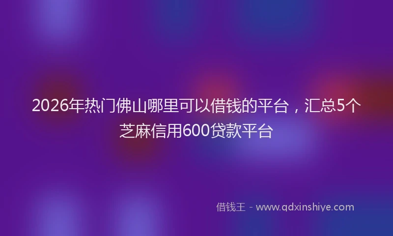 2026年热门佛山哪里可以借钱的平台，汇总5个芝麻信用600贷款平台