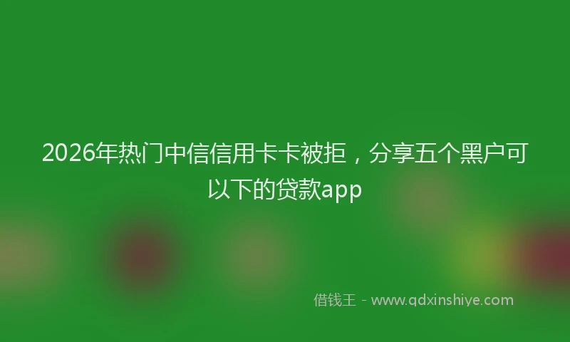 2026年热门中信信用卡卡被拒，分享五个黑户可以下的贷款app
