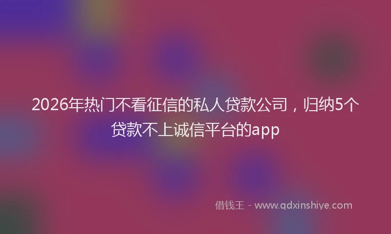 2026年热门不看征信的私人贷款公司，归纳5个贷款不上诚信平台的app