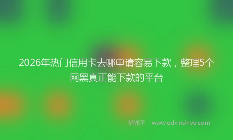 2026年热门信用卡去哪申请容易下款，整理5个网黑真正能下款的平台
