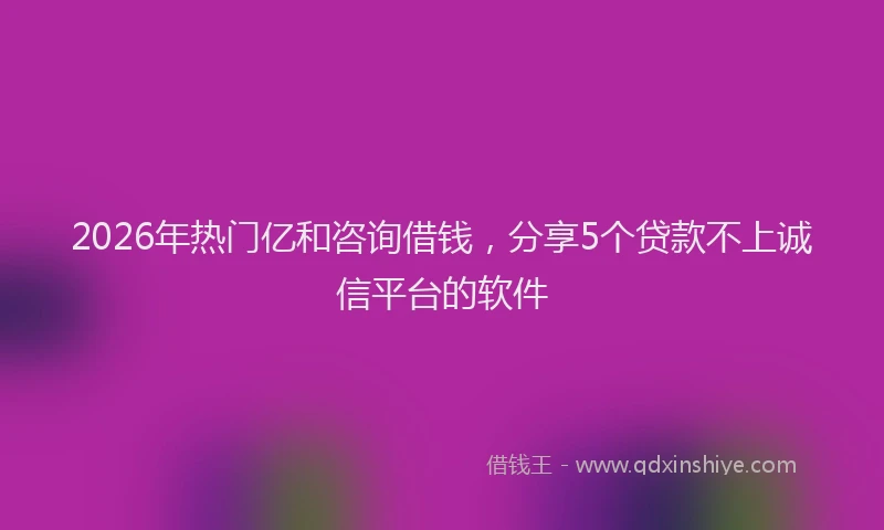 2026年热门亿和咨询借钱，分享5个贷款不上诚信平台的软件
