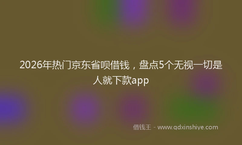 2026年热门京东省呗借钱，盘点5个无视一切是人就下款app