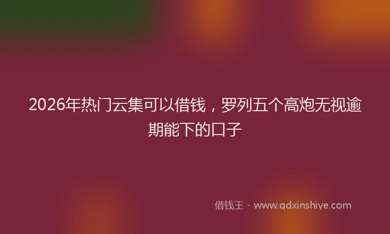 2026年热门云集可以借钱，罗列五个高炮无视逾期能下的口子