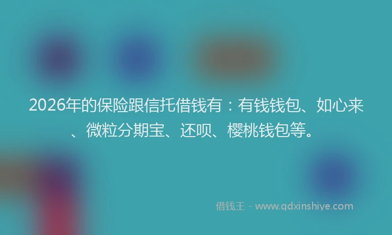 2026年的保险跟信托借钱有：有钱钱包、如心来、微粒分期宝、还呗、樱桃钱包等。