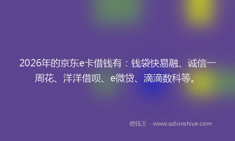 2026年的京东e卡借钱有：钱袋快易融、诚信一周花、洋洋借呗、e微贷、滴滴数科等。