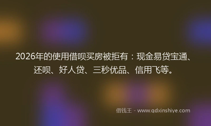 2026年的使用借呗买房被拒有：现金易贷宝通、还呗、好人贷、三秒优品、信用飞等。