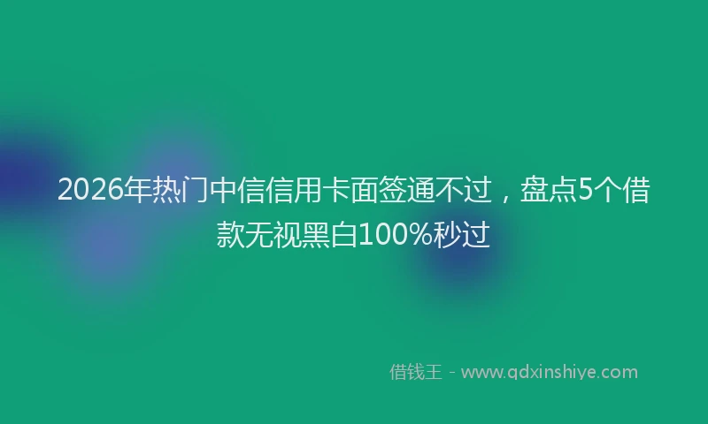 2026年热门中信信用卡面签通不过，盘点5个借款无视黑白100%秒过