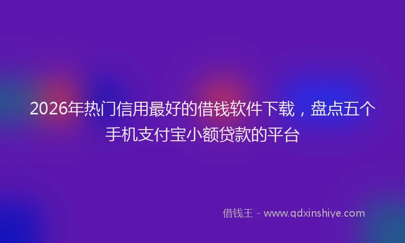 2026年热门信用最好的借钱软件下载，盘点五个手机支付宝小额贷款的平台