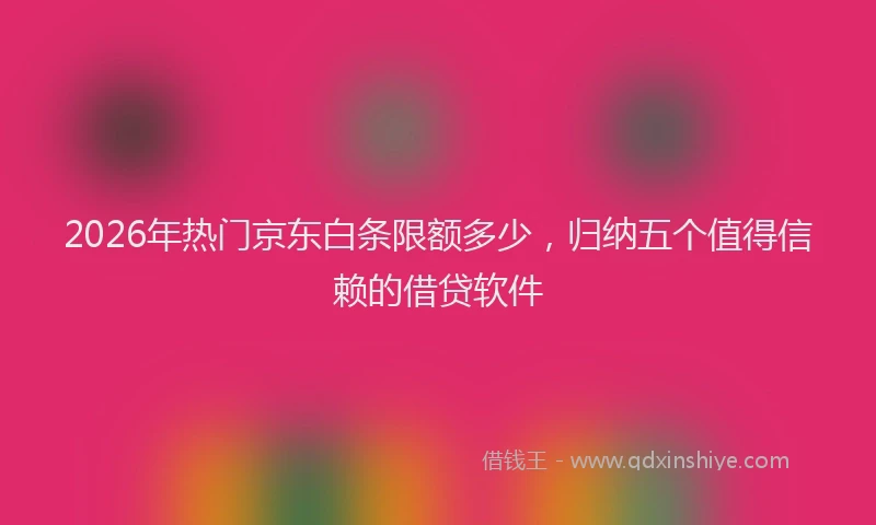 2026年热门京东白条限额多少，归纳五个值得信赖的借贷软件