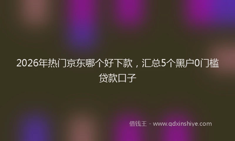 2026年热门京东哪个好下款，汇总5个黑户0门槛贷款口子