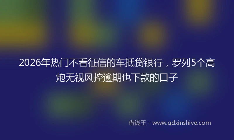 2026年热门不看征信的车抵贷银行，罗列5个高炮无视风控逾期也下款的口子