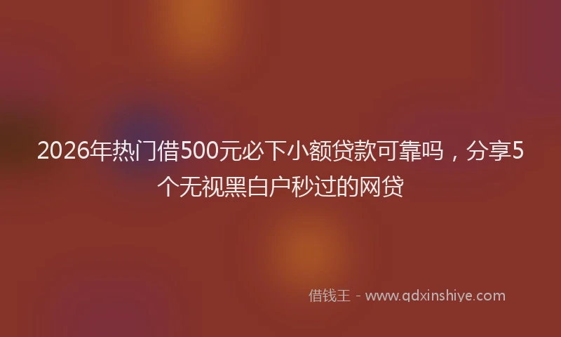 2026年热门借500元必下小额贷款可靠吗，分享5个无视黑白户秒过的网贷