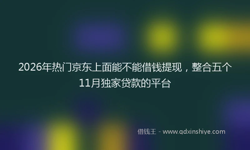 2026年热门京东上面能不能借钱提现，整合五个11月独家贷款的平台