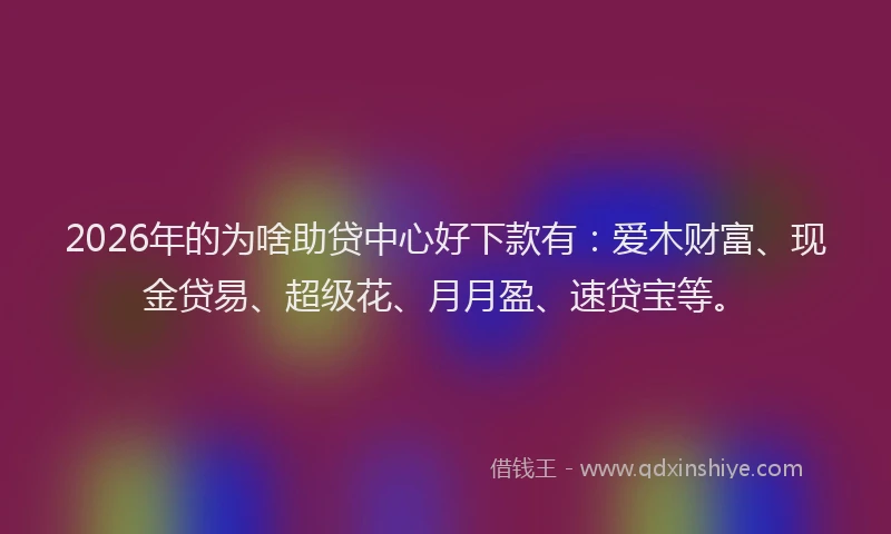 2026年的为啥助贷中心好下款有：爱木财富、现金贷易、超级花、月月盈、速贷宝等。