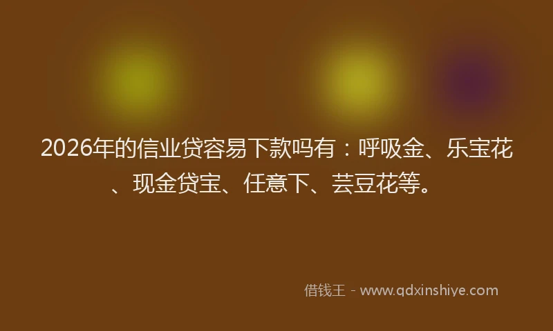2026年的信业贷容易下款吗有：呼吸金、乐宝花、现金贷宝、任意下、芸豆花等。