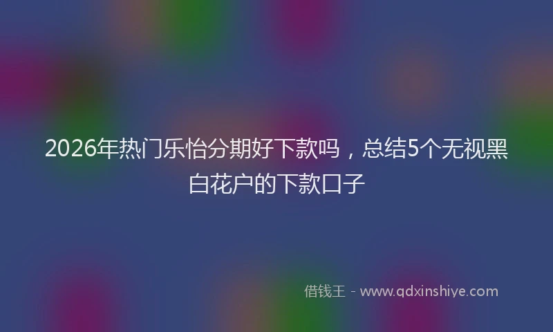 2026年热门乐怡分期好下款吗，总结5个无视黑白花户的下款口子