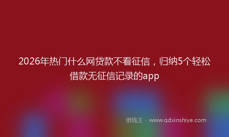 2026年热门什么网贷款不看征信，归纳5个轻松借款无征信记录的app