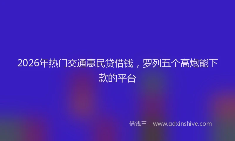 2026年热门交通惠民贷借钱，罗列五个高炮能下款的平台
