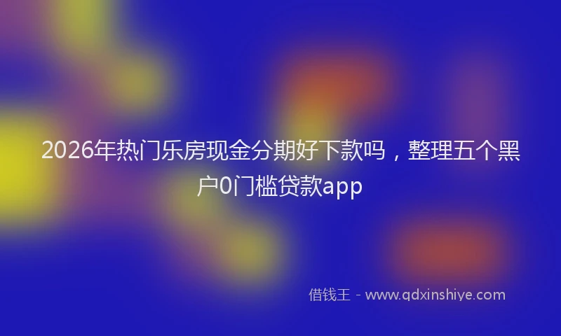 2026年热门乐房现金分期好下款吗，整理五个黑户0门槛贷款app