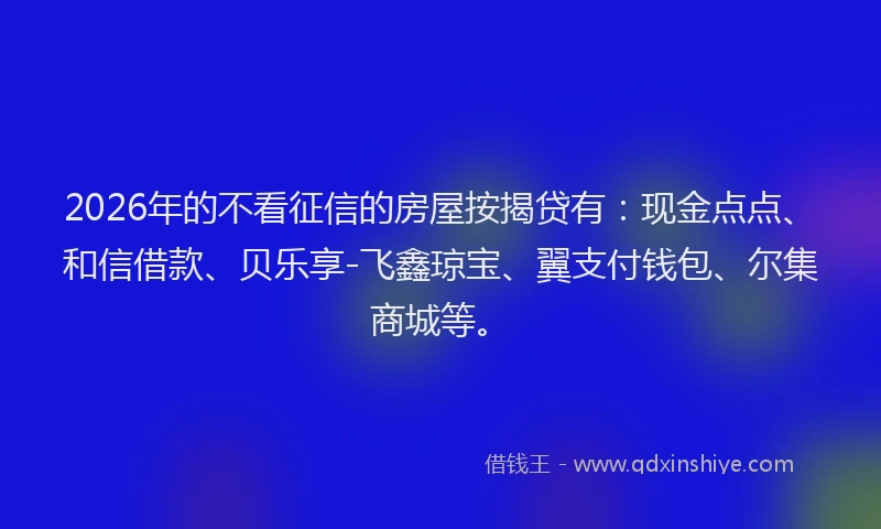 2026年的不看征信的房屋按揭贷有：现金点点、和信借款、贝乐享-飞鑫琼宝、翼支付钱包、尔集商城等。