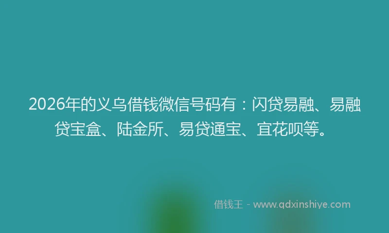 2026年的义乌借钱微信号码有：闪贷易融、易融贷宝盒、陆金所、易贷通宝、宜花呗等。