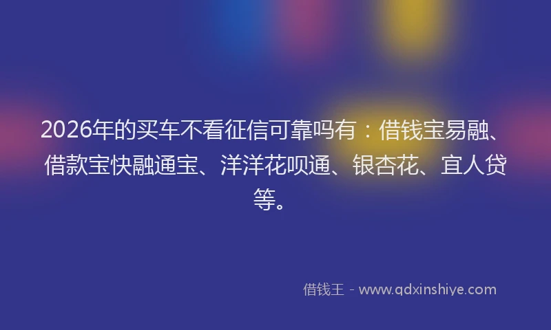 2026年的买车不看征信可靠吗有：借钱宝易融、借款宝快融通宝、洋洋花呗通、银杏花、宜人贷等。