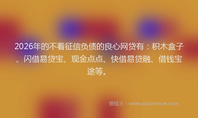 2026年的不看征信负债的良心网贷有：积木盒子、闪借易贷宝、现金点点、快借易贷融、借钱宝途等。