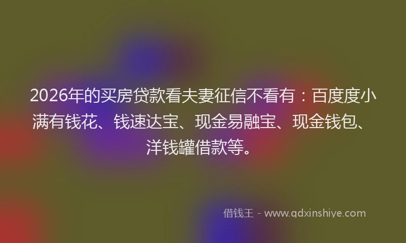 2026年的买房贷款看夫妻征信不看有：百度度小满有钱花、钱速达宝、现金易融宝、现金钱包、洋钱罐借款等。
