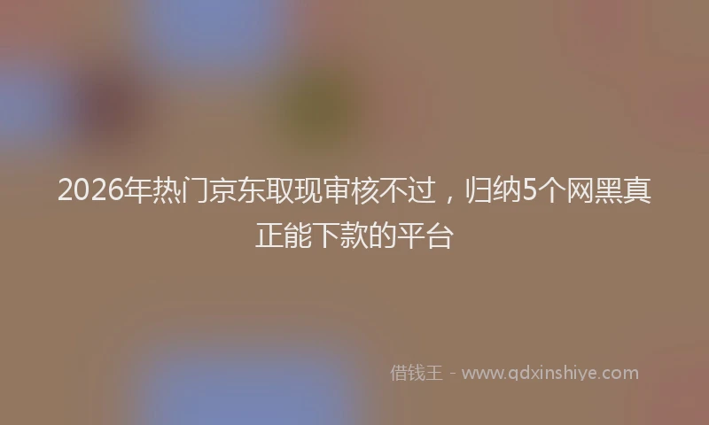 2026年热门京东取现审核不过，归纳5个网黑真正能下款的平台