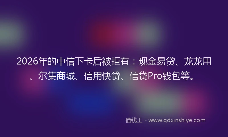 2026年的中信下卡后被拒有：现金易贷、龙龙用、尔集商城、信用快贷、信贷Pro钱包等。