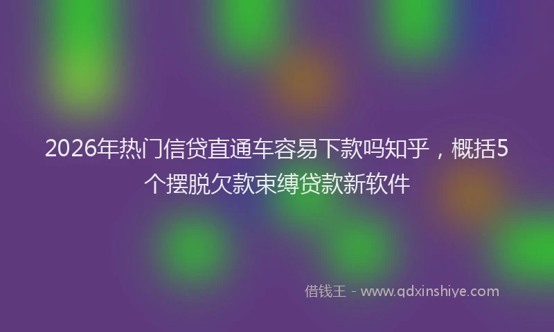 2026年热门信贷直通车容易下款吗知乎，概括5个摆脱欠款束缚贷款新软件