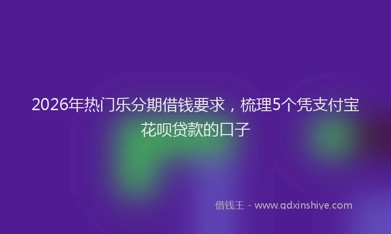 2026年热门乐分期借钱要求，梳理5个凭支付宝花呗贷款的口子