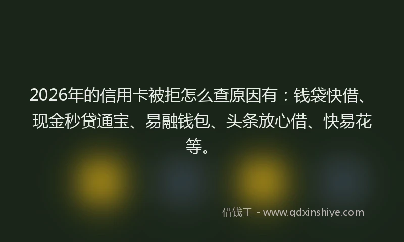 2026年的信用卡被拒怎么查原因有：钱袋快借、现金秒贷通宝、易融钱包、头条放心借、快易花等。